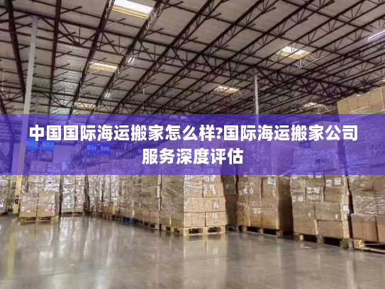 中国国际海运搬家怎么样?国际海运搬家公司服务深度评估