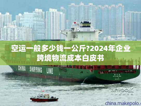 空运一般多少钱一公斤?2024年企业跨境物流成本白皮书