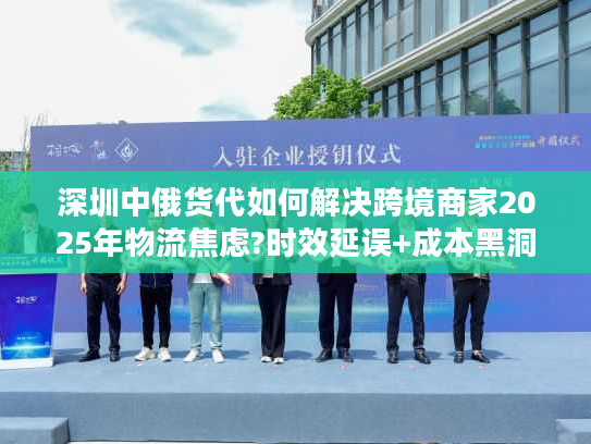 深圳中俄货代如何解决跨境商家2025年物流焦虑?时效延误+成本黑洞破解实录