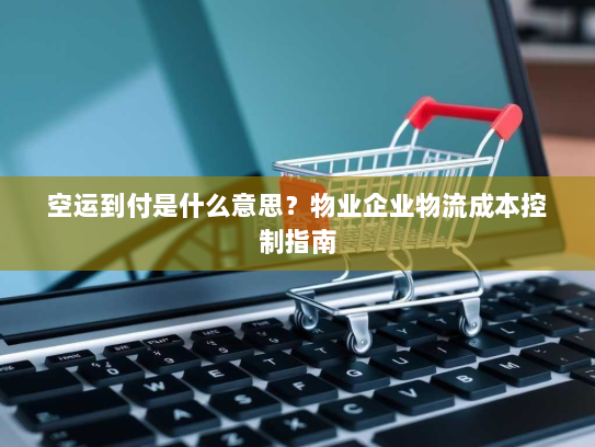 空运到付是什么意思？物业企业物流成本控制指南