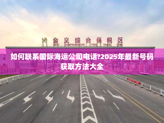 如何联系国际海运公司电话?2025年最新号码获取方法大全 如何联系国际海运公司电话?2025年最新号码获取方法大全