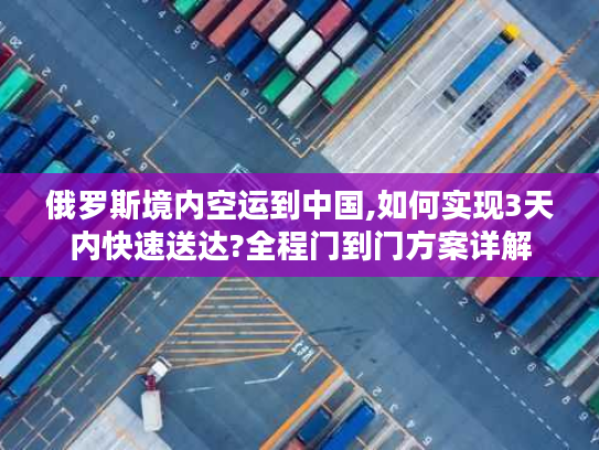 俄罗斯境内空运到中国,如何实现3天内快速送达?全程门到门方案详解