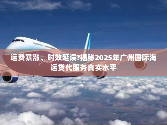 运费暴涨、时效延误?揭秘2025年广州国际海运货代服务真实水平 运费暴涨、时效延误?揭秘2025年广州国际海运货代服务真实水平