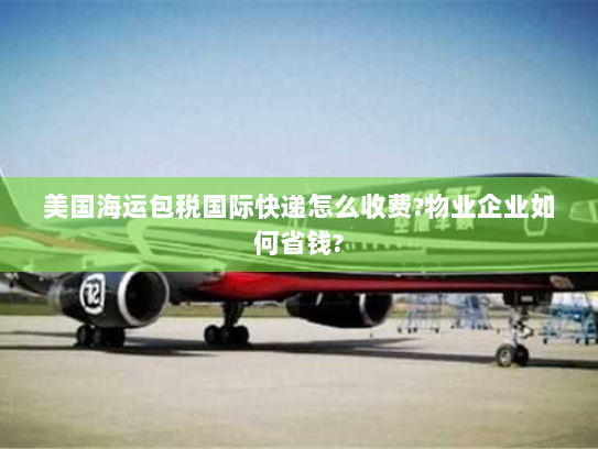 美国海运包税国际快递怎么收费?物业企业如何省钱? 美国海运包税国际快递怎么收费?物业企业如何省钱?