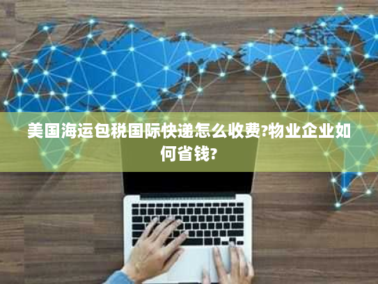 美国海运包税国际快递怎么收费?物业企业如何省钱? 美国海运包税国际快递怎么收费?物业企业如何省钱?
