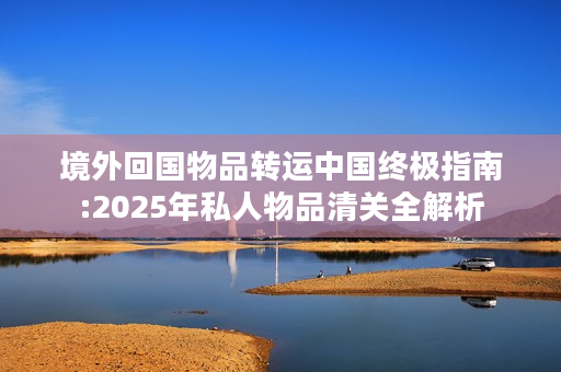 境外回国物品转运中国终极指南:2025年私人物品清关全解析