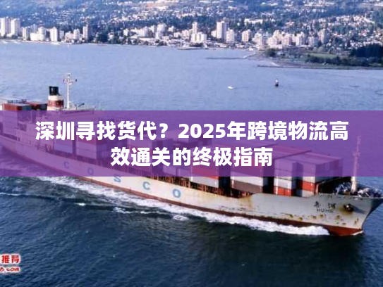 深圳寻找货代？2025年跨境物流高效通关的终极指南