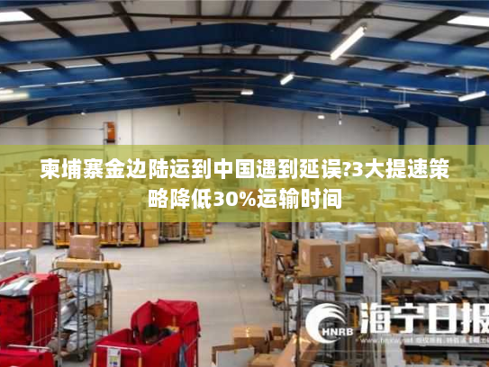 柬埔寨金边陆运到中国遇到延误?3大提速策略降低30%运输时间 柬埔寨金边陆运到中国遇到延误?3大提速策略降低30%运输时间