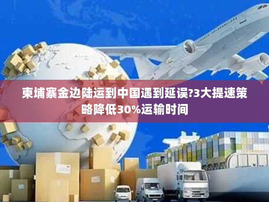 柬埔寨金边陆运到中国遇到延误?3大提速策略降低30%运输时间 柬埔寨金边陆运到中国遇到延误?3大提速策略降低30%运输时间