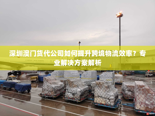 深圳澳门货代公司如何提升跨境物流效率?专业解决方案解析 深圳澳门货代公司如何提升跨境物流效率?专业解决方案解析