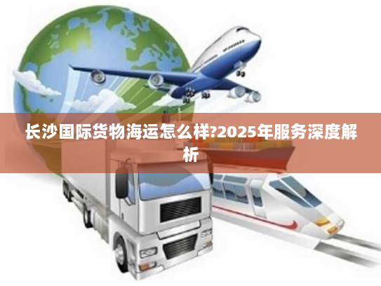 长沙国际货物海运怎么样?2025年服务深度解析