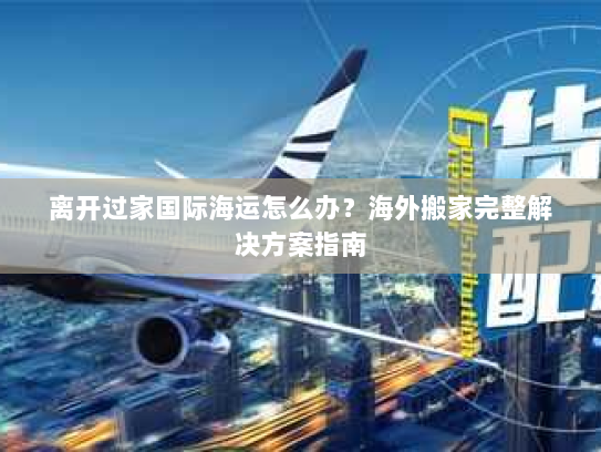 离开过家国际海运怎么办?海外搬家完整解决方案指南 离开过家国际海运怎么办?海外搬家完整解决方案指南