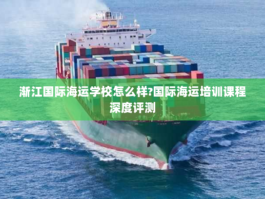 渐江国际海运学校怎么样?国际海运培训课程深度评测 渐江国际海运学校怎么样?国际海运培训课程深度评测
