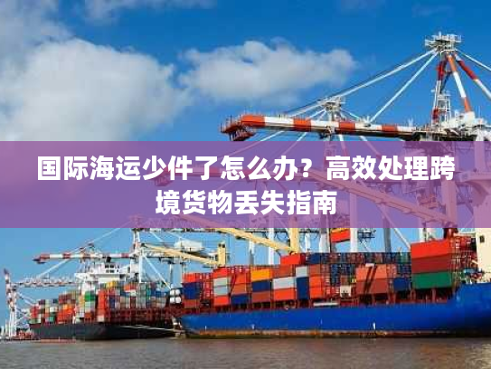 国际海运少件了怎么办？高效处理跨境货物丢失指南