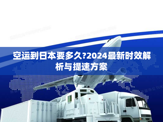 空运到日本要多久?2024最新时效解析与提速方案
