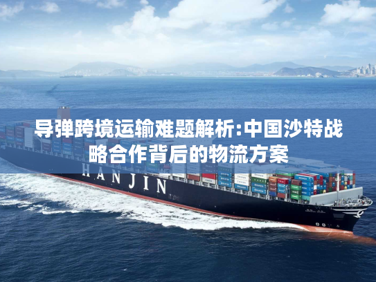 导弹跨境运输难题解析:中国沙特战略合作背后的物流方案