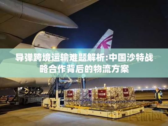 导弹跨境运输难题解析:中国沙特战略合作背后的物流方案