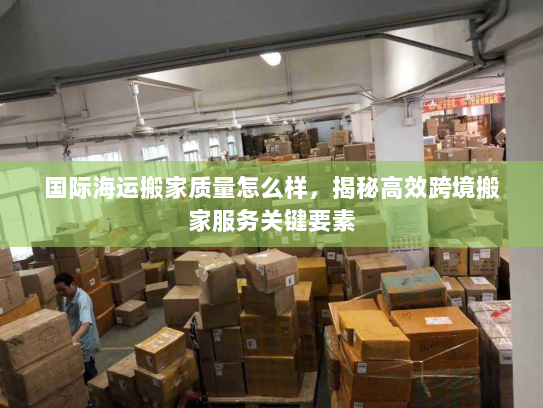 国际海运搬家质量怎么样,揭秘高效跨境搬家服务关键要素 国际海运搬家质量怎么样,揭秘高效跨境搬家服务关键要素