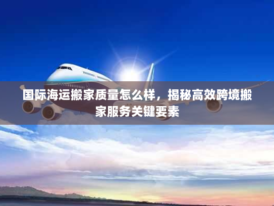 国际海运搬家质量怎么样,揭秘高效跨境搬家服务关键要素 国际海运搬家质量怎么样,揭秘高效跨境搬家服务关键要素