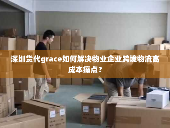 深圳货代grace如何解决物业企业跨境物流高成本痛点? 深圳货代grace如何解决物业企业跨境物流高成本痛点?