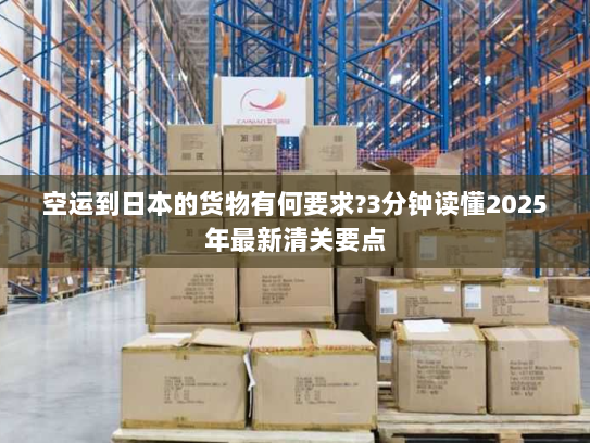 空运到日本的货物有何要求?3分钟读懂2025年最新清关要点 空运到日本的货物有何要求?3分钟读懂2025年最新清关要点