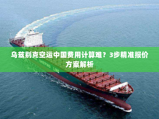 乌兹别克空运中国费用计算难?3步精准报价方案解析 乌兹别克空运中国费用计算难?3步精准报价方案解析