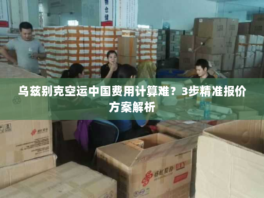 乌兹别克空运中国费用计算难?3步精准报价方案解析 乌兹别克空运中国费用计算难?3步精准报价方案解析