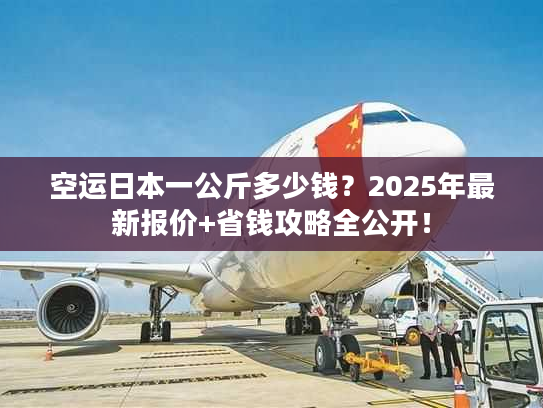 空运日本一公斤多少钱？2025年最新报价+省钱攻略全公开！