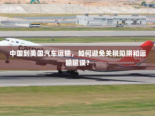 中国到美国汽车运输,如何避免关税陷阱和运输延误? 中国到美国汽车运输,如何避免关税陷阱和运输延误?