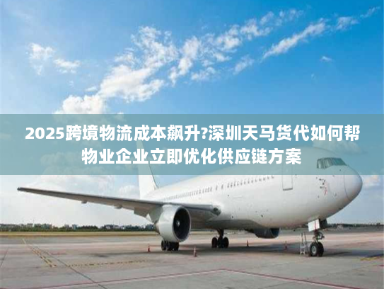 2025跨境物流成本飙升?深圳天马货代如何帮物业企业立即优化供应链方案 2025跨境物流成本飙升?深圳天马货代如何帮物业企业立即优化供应链方案