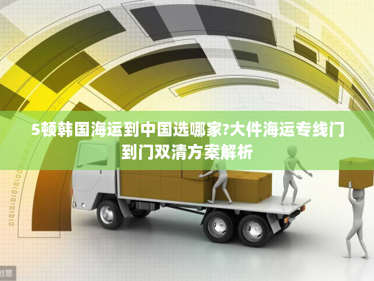 5顿韩国海运到中国选哪家?大件海运专线门到门双清方案解析 5顿韩国海运到中国选哪家?大件海运专线门到门双清方案解析