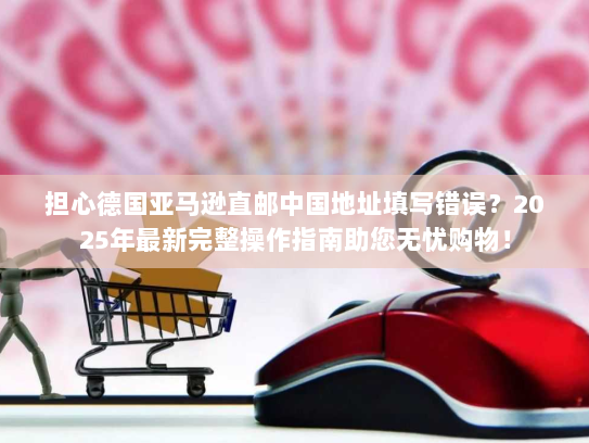 担心德国亚马逊直邮中国地址填写错误？2025年最新完整操作指南助您无忧购物！