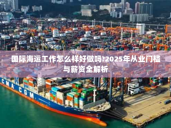 国际海运工作怎么样好做吗?2025年从业门槛与薪资全解析