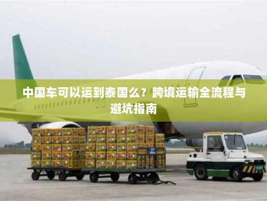 中国车可以运到泰国么?跨境运输全流程与避坑指南 中国车可以运到泰国么?跨境运输全流程与避坑指南