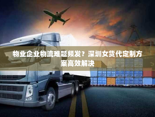 物业企业物流难题频发?深圳女货代定制方案高效解决 物业企业物流难题频发?深圳女货代定制方案高效解决