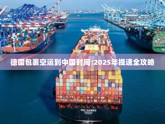 德国包裹空运到中国时间:2025年提速全攻略 德国包裹空运到中国时间:2025年提速全攻略