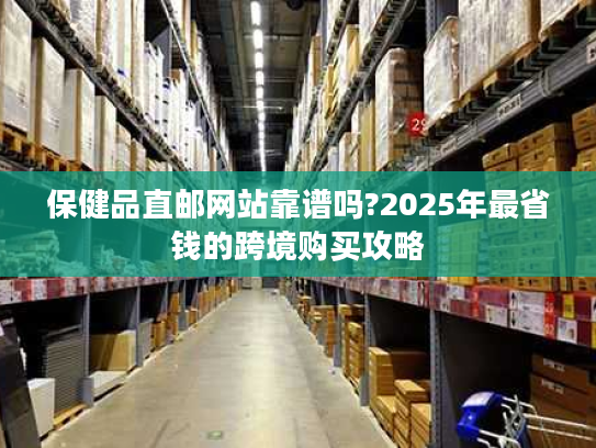保健品直邮网站靠谱吗?2025年最省钱的跨境购买攻略 保健品直邮网站靠谱吗?2025年最省钱的跨境购买攻略