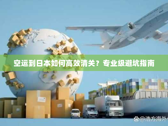 空运到日本如何高效清关?专业级避坑指南 空运到日本如何高效清关?专业级避坑指南