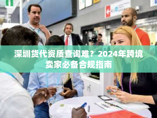 深圳货代资质查询难？2024年跨境卖家必备合规指南