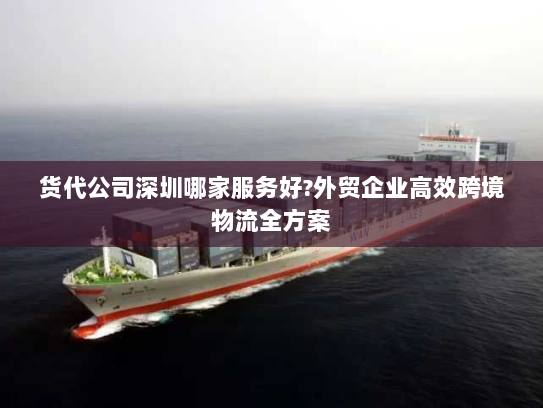 货代公司深圳哪家服务好?外贸企业高效跨境物流全方案 货代公司深圳哪家服务好?外贸企业高效跨境物流全方案