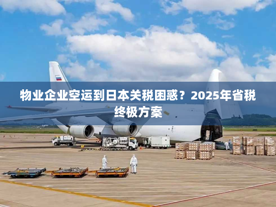 物业企业空运到日本关税困惑？2025年省税终极方案