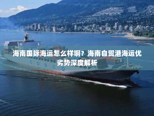 海南国际海运怎么样啊?海南自贸港海运优劣势深度解析 海南国际海运怎么样啊?海南自贸港海运优劣势深度解析