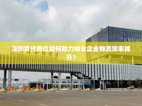 深圳货代岗位如何助力物业企业物流效率提升? 深圳货代岗位如何助力物业企业物流效率提升?