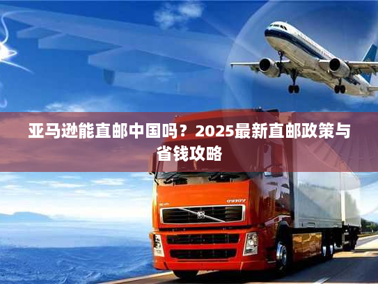 亚马逊能直邮中国吗?2025最新直邮政策与省钱攻略 亚马逊能直邮中国吗?2025最新直邮政策与省钱攻略
