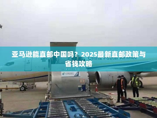 亚马逊能直邮中国吗?2025最新直邮政策与省钱攻略 亚马逊能直邮中国吗?2025最新直邮政策与省钱攻略