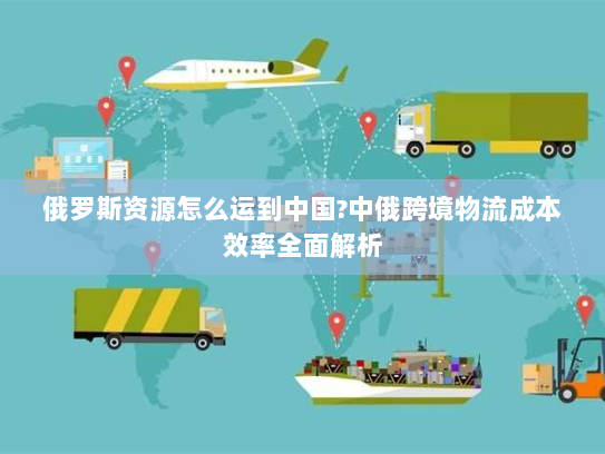 俄罗斯资源怎么运到中国?中俄跨境物流成本效率全面解析