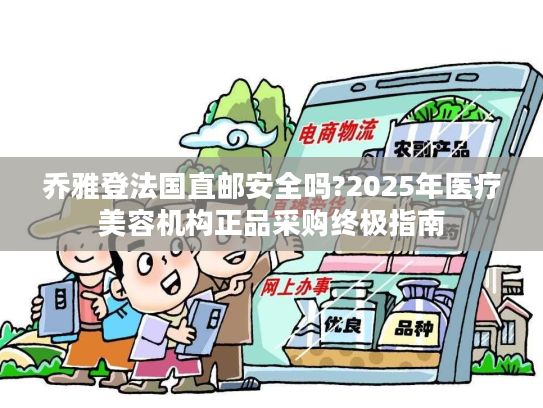 乔雅登法国直邮安全吗?2025年医疗美容机构正品采购终极指南
