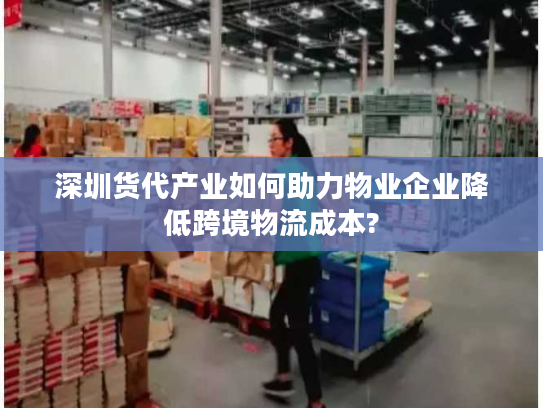 深圳货代产业如何助力物业企业降低跨境物流成本?