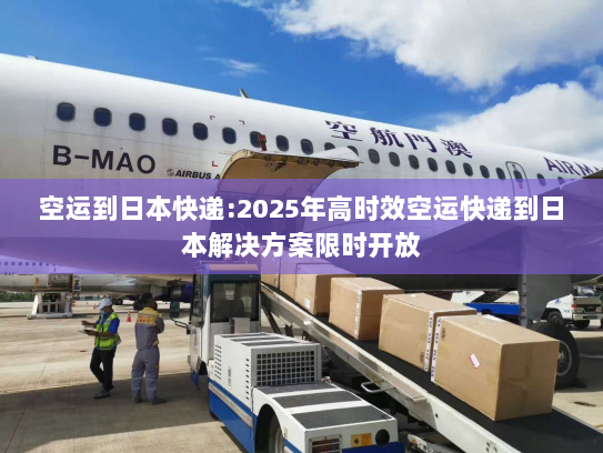 空运到日本快递:2025年高时效空运快递到日本解决方案限时开放