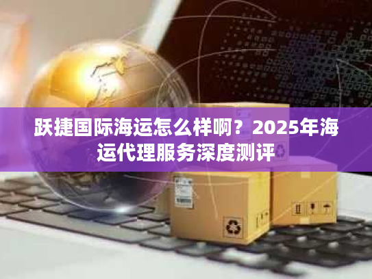 跃捷国际海运怎么样啊?2025年海运代理服务深度测评 跃捷国际海运怎么样啊?2025年海运代理服务深度测评